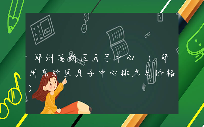 郑州高新区月子中心 (郑州高新区月子中心排名及价格)